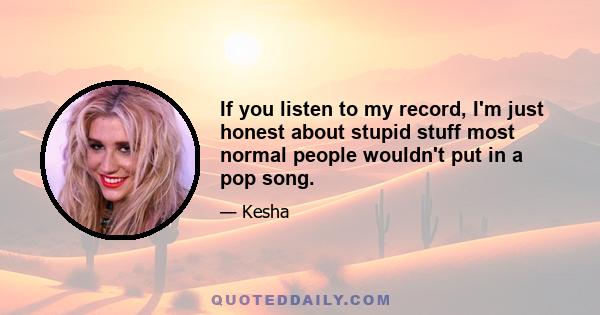 If you listen to my record, I'm just honest about stupid stuff most normal people wouldn't put in a pop song.