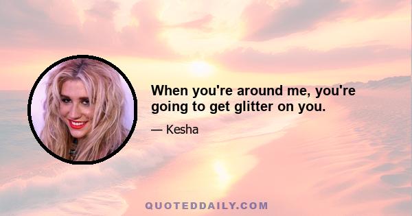 When you're around me, you're going to get glitter on you.