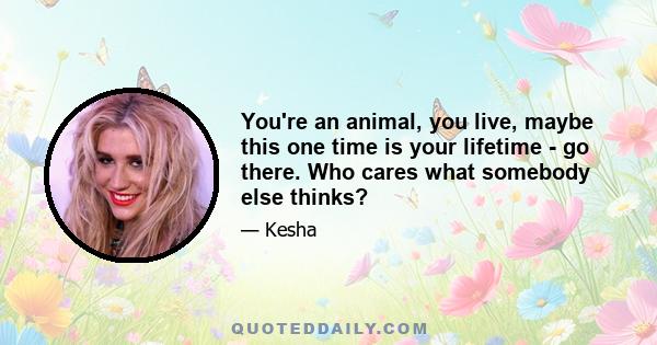 You're an animal, you live, maybe this one time is your lifetime - go there. Who cares what somebody else thinks?