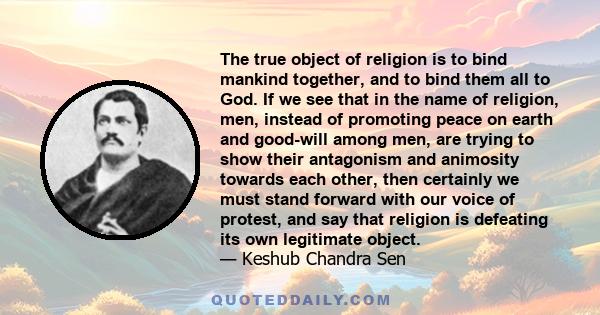 The true object of religion is to bind mankind together, and to bind them all to God. If we see that in the name of religion, men, instead of promoting peace on earth and good-will among men, are trying to show their