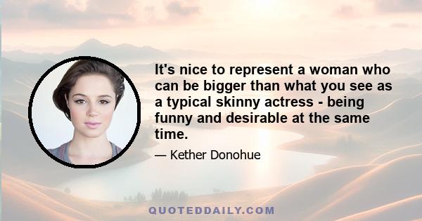 It's nice to represent a woman who can be bigger than what you see as a typical skinny actress - being funny and desirable at the same time.