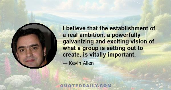 I believe that the establishment of a real ambition, a powerfully galvanizing and exciting vision of what a group is setting out to create, is vitally important.