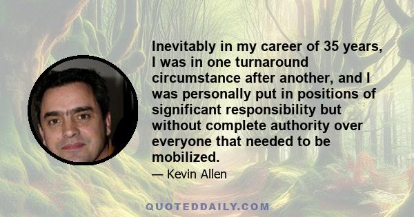 Inevitably in my career of 35 years, I was in one turnaround circumstance after another, and I was personally put in positions of significant responsibility but without complete authority over everyone that needed to be 