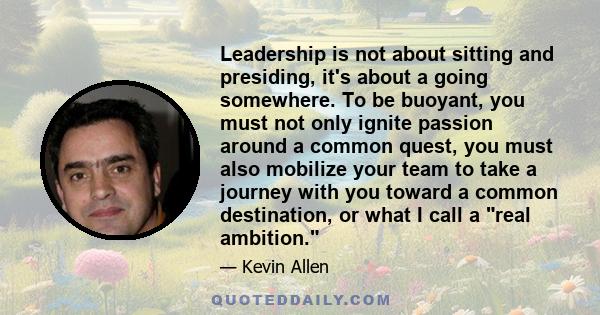 Leadership is not about sitting and presiding, it's about a going somewhere. To be buoyant, you must not only ignite passion around a common quest, you must also mobilize your team to take a journey with you toward a