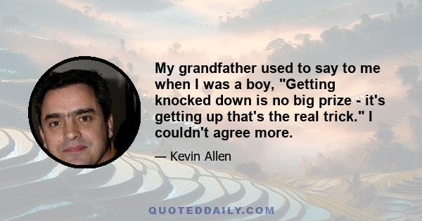 My grandfather used to say to me when I was a boy, Getting knocked down is no big prize - it's getting up that's the real trick. I couldn't agree more.