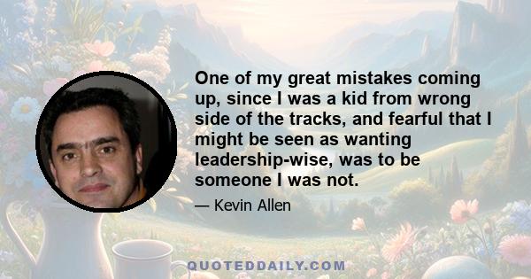 One of my great mistakes coming up, since I was a kid from wrong side of the tracks, and fearful that I might be seen as wanting leadership-wise, was to be someone I was not.