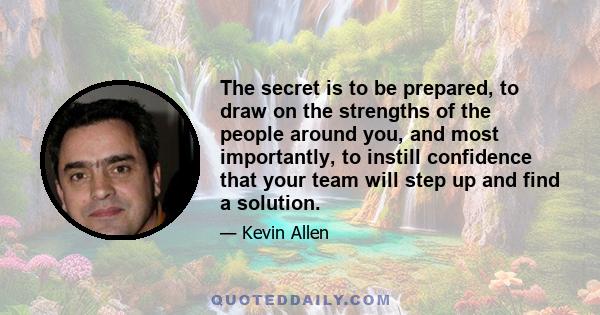 The secret is to be prepared, to draw on the strengths of the people around you, and most importantly, to instill confidence that your team will step up and find a solution.