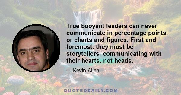 True buoyant leaders can never communicate in percentage points, or charts and figures. First and foremost, they must be storytellers, communicating with their hearts, not heads.