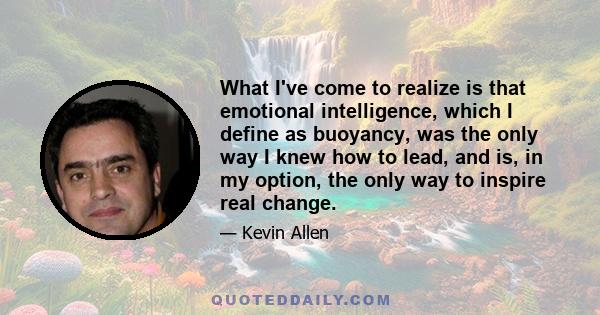 What I've come to realize is that emotional intelligence, which I define as buoyancy, was the only way I knew how to lead, and is, in my option, the only way to inspire real change.