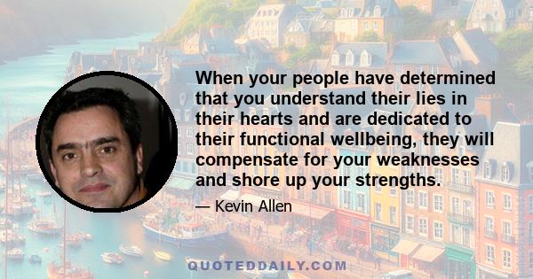 When your people have determined that you understand their lies in their hearts and are dedicated to their functional wellbeing, they will compensate for your weaknesses and shore up your strengths.