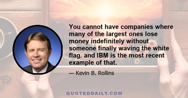 You cannot have companies where many of the largest ones lose money indefinitely without someone finally waving the white flag, and IBM is the most recent example of that.
