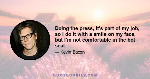 Doing the press, it's part of my job, so I do it with a smile on my face, but I'm not comfortable in the hot seat.