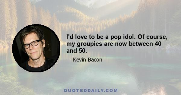 I'd love to be a pop idol. Of course, my groupies are now between 40 and 50.