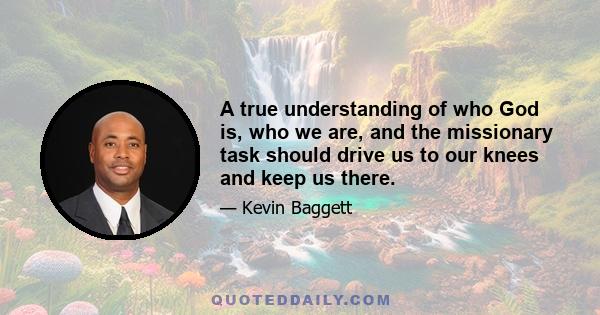 A true understanding of who God is, who we are, and the missionary task should drive us to our knees and keep us there.