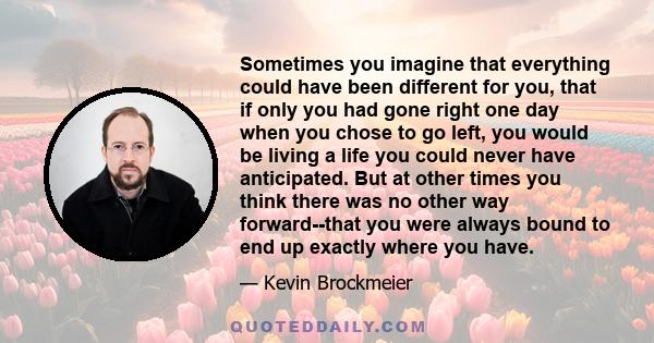 Sometimes you imagine that everything could have been different for you, that if only you had gone right one day when you chose to go left, you would be living a life you could never have anticipated. But at other times 