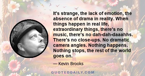 It's strange, the lack of emotion, the absence of drama in reality. When things happen in real life, extraordinary things, there's no music, there's no dah-dah-daaahhs. There's no close-ups. No dramatic camera angles.