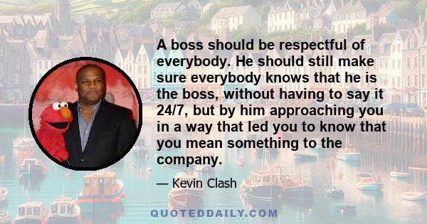 A boss should be respectful of everybody. He should still make sure everybody knows that he is the boss, without having to say it 24/7, but by him approaching you in a way that led you to know that you mean something to 