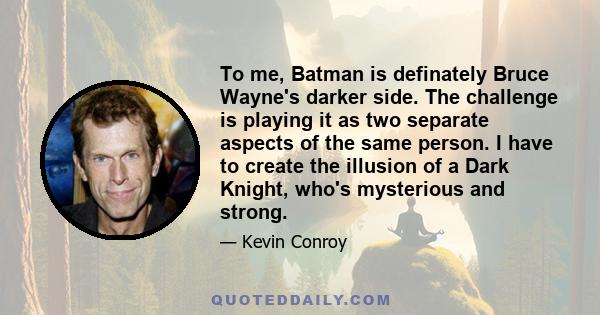 To me, Batman is definately Bruce Wayne's darker side. The challenge is playing it as two separate aspects of the same person. I have to create the illusion of a Dark Knight, who's mysterious and strong.