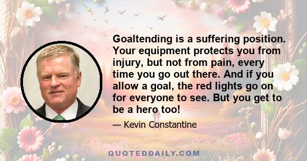 Goaltending is a suffering position. Your equipment protects you from injury, but not from pain, every time you go out there. And if you allow a goal, the red lights go on for everyone to see. But you get to be a hero