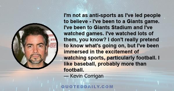 I'm not as anti-sports as I've led people to believe - I've been to a Giants game. I've been to Giants Stadium and I've watched games. I've watched lots of them, you know? I don't really pretend to know what's going on, 