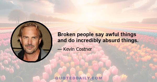Broken people say awful things and do incredibly absurd things.