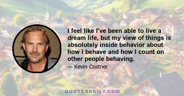 I feel like I've been able to live a dream life, but my view of things is absolutely inside behavior about how I behave and how I count on other people behaving.