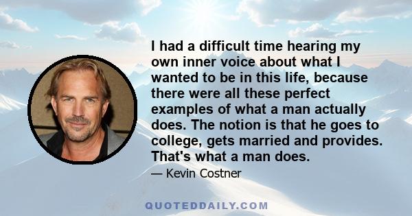 I had a difficult time hearing my own inner voice about what I wanted to be in this life, because there were all these perfect examples of what a man actually does. The notion is that he goes to college, gets married