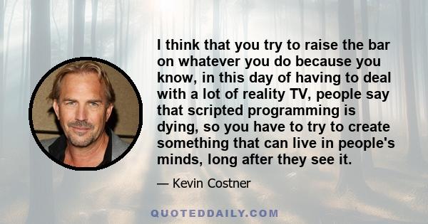 I think that you try to raise the bar on whatever you do because you know, in this day of having to deal with a lot of reality TV, people say that scripted programming is dying, so you have to try to create something