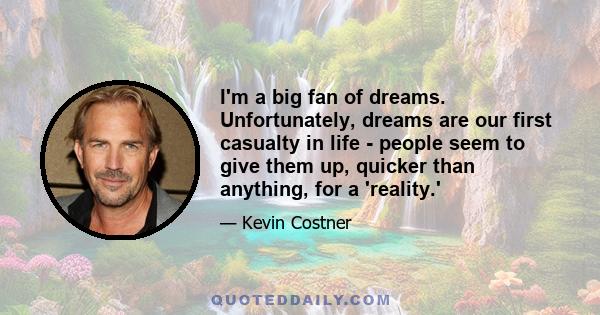 I'm a big fan of dreams. Unfortunately, dreams are our first casualty in life - people seem to give them up, quicker than anything, for a 'reality.'