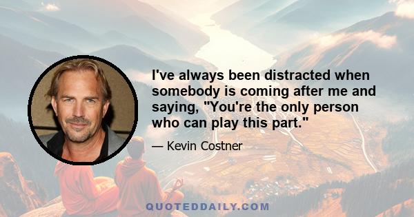 I've always been distracted when somebody is coming after me and saying, You're the only person who can play this part.