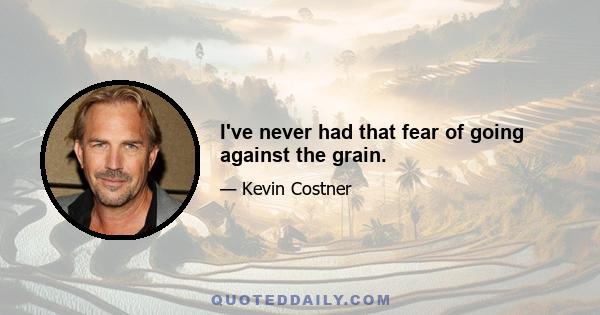 I've never had that fear of going against the grain.