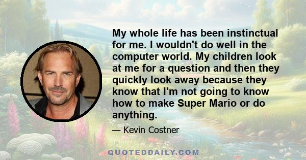 My whole life has been instinctual for me. I wouldn't do well in the computer world. My children look at me for a question and then they quickly look away because they know that I'm not going to know how to make Super