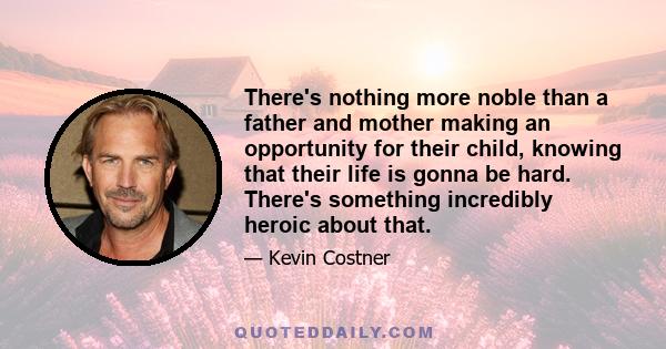 There's nothing more noble than a father and mother making an opportunity for their child, knowing that their life is gonna be hard. There's something incredibly heroic about that.