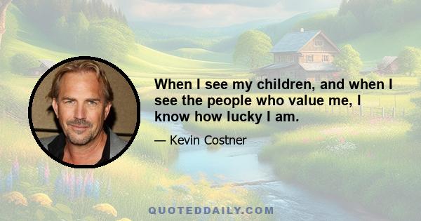 When I see my children, and when I see the people who value me, I know how lucky I am.