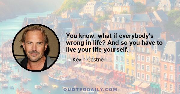 You know, what if everybody's wrong in life? And so you have to live your life yourself.