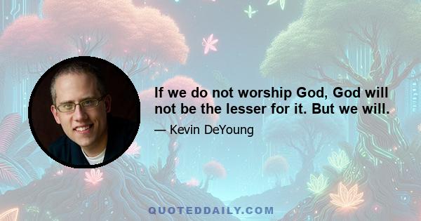 If we do not worship God, God will not be the lesser for it. But we will.