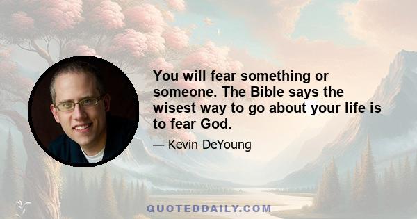 You will fear something or someone. The Bible says the wisest way to go about your life is to fear God.