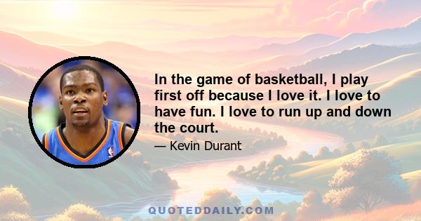 In the game of basketball, I play first off because I love it. I love to have fun. I love to run up and down the court.