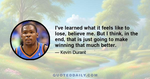 I've learned what it feels like to lose, believe me. But I think, in the end, that is just going to make winning that much better.