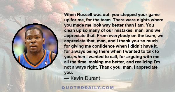 When Russell was out, you stepped your game up for me, for the team. There were nights where you made me look way better than I am. You clean up so many of our mistakes, man, and we appreciate that. From everybody on