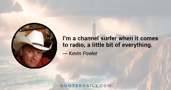 I'm a channel surfer when it comes to radio, a little bit of everything.