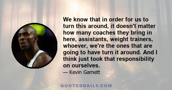 We know that in order for us to turn this around, it doesn't matter how many coaches they bring in here, assistants, weight trainers, whoever, we're the ones that are going to have turn it around. And I think just took