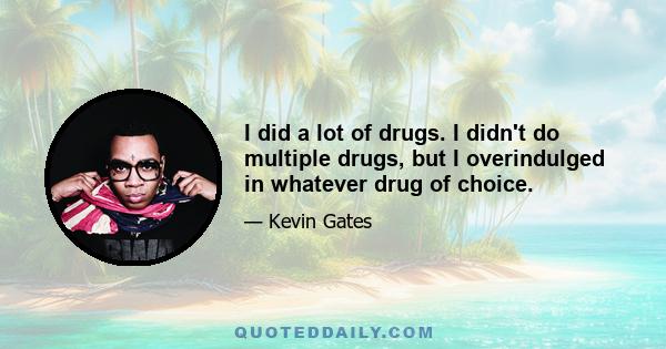 I did a lot of drugs. I didn't do multiple drugs, but I overindulged in whatever drug of choice.