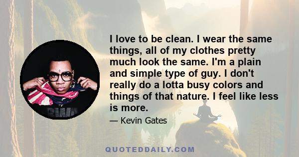 I love to be clean. I wear the same things, all of my clothes pretty much look the same. I'm a plain and simple type of guy. I don't really do a lotta busy colors and things of that nature. I feel like less is more.