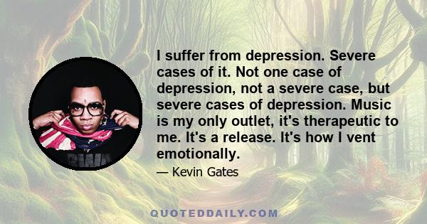 I suffer from depression. Severe cases of it. Not one case of depression, not a severe case, but severe cases of depression. Music is my only outlet, it's therapeutic to me. It's a release. It's how I vent emotionally.