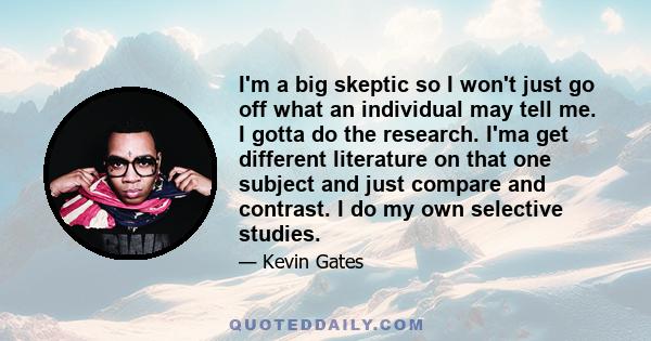 I'm a big skeptic so I won't just go off what an individual may tell me. I gotta do the research. I'ma get different literature on that one subject and just compare and contrast. I do my own selective studies.