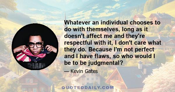 Whatever an individual chooses to do with themselves, long as it doesn't affect me and they're respectful with it, I don't care what they do. Because I'm not perfect and I have flaws, so who would I be to be judgmental?