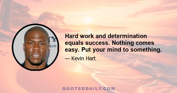 Hard work and determination equals success. Nothing comes easy. Put your mind to something.