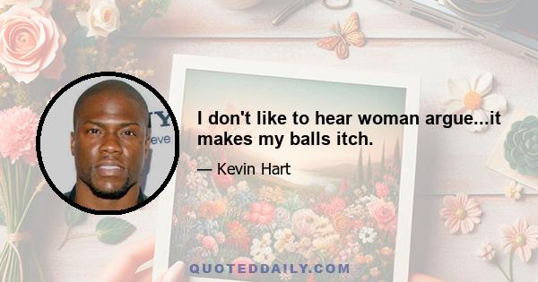 I don't like to hear woman argue...it makes my balls itch.