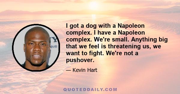 I got a dog with a Napoleon complex. I have a Napoleon complex. We're small. Anything big that we feel is threatening us, we want to fight. We're not a pushover.